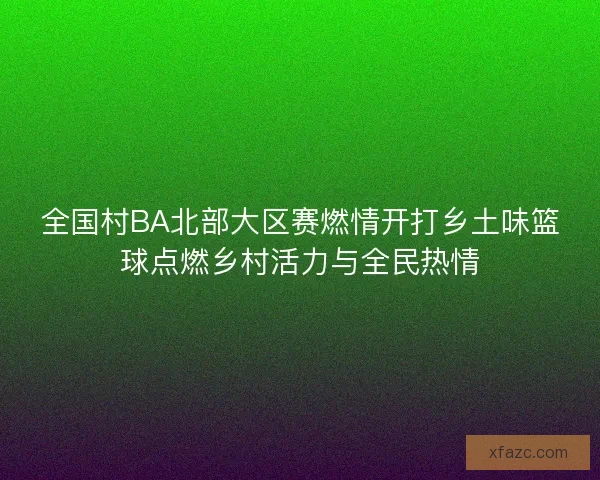 全国村BA北部大区赛燃情开打乡土味篮球点燃乡村活力与全民热情