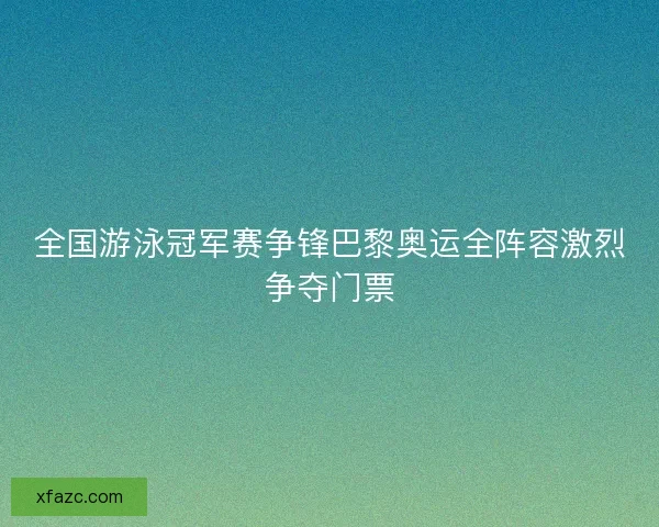 全国游泳冠军赛争锋巴黎奥运全阵容激烈争夺门票